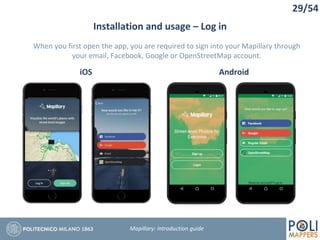29/54
Installation and usage – Log in
Mapillary: Introduction guide
iOS Android
When you first open the app, you are required to sign into your Mapillary through
your email, Facebook, Google or OpenStreetMap account.
 