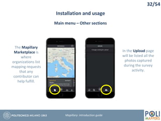32/54
Installation and usage
Mapillary: Introduction guide
Main menu – Other sections
The Mapillary
Marketplace is
where
organizations list
mapping requests
that any
contributor can
help fulfill.
In the Upload page
will be listed all the
photos captured
during the survey
activity.
 