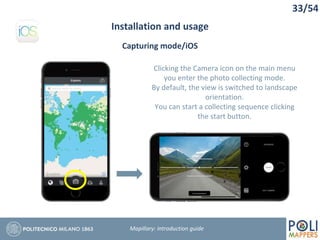 33/54
Installation and usage
Mapillary: Introduction guide
Capturing mode/iOS
Clicking the Camera icon on the main menu
you enter the photo collecting mode.
By default, the view is switched to landscape
orientation.
You can start a collecting sequence clicking
the start button.
 