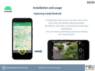 34/54
Installation and usage
Mapillary: Introduction guide
Capturing mode/Android
Clicking the Camera icon on the main menu
you enter the photo collecting mode.
By default, the view is switched to landscape
orientation.
You can start a collecting sequence clicking
the start button.
 