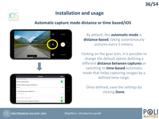 36/54
Installation and usage
Mapillary: Introduction guide
Automatic capture mode distance or time based/iOS
By default, the automatic mode is
distance-based, taking autonomously
pictures every 5 meters.
Clicking on the gear icon, it is possible to
change the default option defining a
different distance between captures or
switching to time-based automatic
mode that helps capturing images by a
defined time range.
Once defined, save the settings by
clicking Done.
 