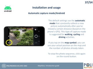 37/54
Installation and usage
Mapillary: Introduction guide
Automatic capture mode/Android
The default settings use the automatic
mode that constantly collects a new
picture automatically after you’ve
moved a certain distance (based on the
phone’s GPS). This type of capture mode
is suggested for walking, cycling and
driving activities.
If you tap on the map symbol, you can
see your actual position on the map and
the number of photos already taken.
To stop the photo sequence, click again
on the round button.
 