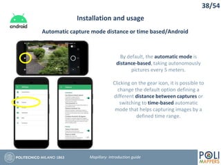 38/54
Installation and usage
Mapillary: Introduction guide
Automatic capture mode distance or time based/Android
By default, the automatic mode is
distance-based, taking autonomously
pictures every 5 meters.
Clicking on the gear icon, it is possible to
change the default option defining a
different distance between captures or
switching to time-based automatic
mode that helps capturing images by a
defined time range.
 
