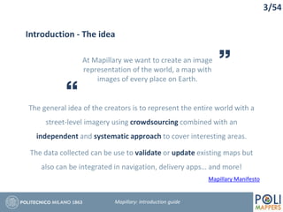 3/54
Mapillary Manifesto
Introduction - The idea
At Mapillary we want to create an image
representation of the world, a map with
images of every place on Earth.
The general idea of the creators is to represent the entire world with a
street-level imagery using crowdsourcing combined with an
independent and systematic approach to cover interesting areas.
The data collected can be use to validate or update existing maps but
also can be integrated in navigation, delivery apps… and more!
Mapillary: Introduction guide
 