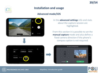 39/54
Installation and usage
Mapillary: Introduction guide
Advanced mode/iOS
In the advanced settings info and stats
about the capture session are
highlighted.
From this section it is possible to set the
manual capture mode and also define a
fixed camera direction if the phone’s
compass option is not required.
 