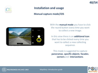 40/54
Installation and usage
Mapillary: Introduction guide
Manual capture mode/iOS
With the manual mode you have to click
the round button every time you want
to collect a new image.
In this view there is an additional icon
that has to be clicked every time you
want to collect a new collecting
sequence.
This mode is suggested to capture
panoramas, specific objects, facades,
corners and intersections.
 