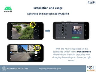 41/54
Installation and usage
Mapillary: Introduction guide
Advanced and manual mode/Android
With the Android application it is
possible to switch to the manual mode
directly from the main capturing view
changing the settings on the upper right
corner.
 