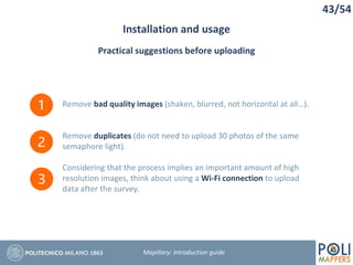 43/54
Installation and usage
Mapillary: Introduction guide
Practical suggestions before uploading
Remove bad quality images (shaken, blurred, not horizontal at all…).
Remove duplicates (do not need to upload 30 photos of the same
semaphore light).
Considering that the process implies an important amount of high
resolution images, think about using a Wi-Fi connection to upload
data after the survey.
 