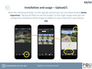 44/54
Installation and usage – Upload/1
Mapillary: Introduction guide
After the collecting activity, on the uploads section you can see listed all your photo
sequences. Tap any of them to see the images. In the single image view you can
change the orientation of the image or delete or save it directly in your phone.
iOS
 