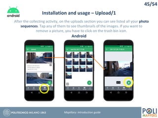 45/54
Installation and usage – Upload/1
Mapillary: Introduction guide
After the collecting activity, on the uploads section you can see listed all your photo
sequences. Tap any of them to see thumbnails of the images. If you want to
remove a picture, you have to click on the trash bin icon.
Android
 
