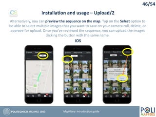 46/54
Installation and usage – Upload/2
Mapillary: Introduction guide
Alternatively, you can preview the sequence on the map. Tap on the Select option to
be able to select multiple images that you want to save on your camera roll, delete, or
approve for upload. Once you’ve reviewed the sequence, you can upload the images
clicking the button with the same name.
iOS
 