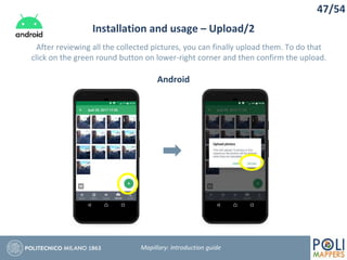47/54
Installation and usage – Upload/2
Mapillary: Introduction guide
After reviewing all the collected pictures, you can finally upload them. To do that
click on the green round button on lower-right corner and then confirm the upload.
Android
 