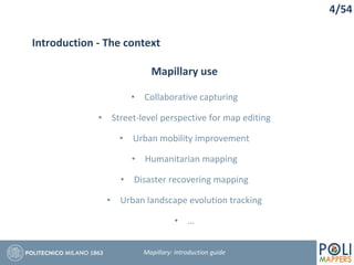 4/54
Introduction - The context
Mapillary use
• Collaborative capturing
• Street-level perspective for map editing
• Urban mobility improvement
• Humanitarian mapping
• Disaster recovering mapping
• Urban landscape evolution tracking
• …
Mapillary: Introduction guide
 