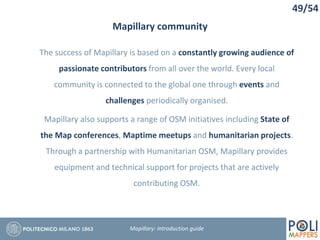 49/54
Mapillary community
Mapillary: Introduction guide
The success of Mapillary is based on a constantly growing audience of
passionate contributors from all over the world. Every local
community is connected to the global one through events and
challenges periodically organised.
Mapillary also supports a range of OSM initiatives including State of
the Map conferences, Maptime meetups and humanitarian projects.
Through a partnership with Humanitarian OSM, Mapillary provides
equipment and technical support for projects that are actively
contributing OSM.
 
