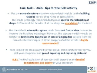 52/54
Final task – Useful tips for the field activity
Mapillary: Introduction guide
 Use the manual capture mode to capture details visible on the building
facades (for ex. shop name or accessibility).
This mode is strongly recommended to map specific characteristics of
shops  Photos of the facades of all the shops are mandatory for the task!
 Use the default automatic capture mode for street frontal view in order to
improve the Mapillary mapping of Piacenza. This capture modality could be
helpful to define some tags values in case of ambiguities derived from the
manual collected images  Street imagery of all the streets is highly
recommended!
 Keep in mind the area assigned to your group, plane carefully your survey,
pick your equipment and go out exploring and capturing pictures!
N.B.: The final evaluation of your work will depend on the level of
completeness and quality of your collection!
 