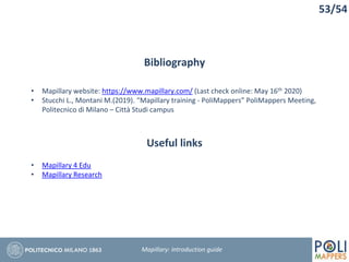 Bibliography
• Mapillary website: https://www.mapillary.com/ (Last check online: May 16th 2020)
• Stucchi L., Montani M.(2019). “Mapillary training - PoliMappers” PoliMappers Meeting,
Politecnico di Milano – Città Studi campus
53/54
Mapillary: Introduction guide
Useful links
• Mapillary 4 Edu
• Mapillary Research
 