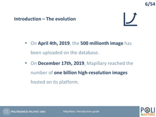 6/54
Introduction – The evolution
 On April 4th, 2019, the 500 millionth image has
been uploaded on the database.
 On December 17th, 2019, Mapillary reached the
number of one billion high-resolution images
hosted on its platform.
Mapillary: Introduction guide
 