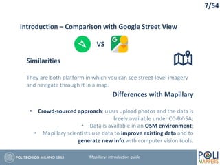 7/54
Similarities
They are both platform in which you can see street-level imagery
and navigate through it in a map.
Introduction – Comparison with Google Street View
Differences with Mapillary
• Crowd-sourced approach: users upload photos and the data is
freely available under CC-BY-SA;
• Data is available in an OSM environment;
• Mapillary scientists use data to improve existing data and to
generate new info with computer vision tools.
Mapillary: Introduction guide
VS
 