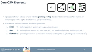 Core OSM Elements
• A geographic feature (object) is represented by geometry and tags that describe the attributes of the feature, for
example a path with a tag for classification (e.g. highway=footway).
• In OSM there are 3 core elements that define geometries:
1. NODE → defining points in space (e.g. tree, gate, trash bin, etc.)
2. WAY → defining linear features (e.g. road, river, etc.) and area boundaries (e.g. building, park, etc.)
3. RELATION → providing explanation on how other elements work together (e.g. building with courtyard, etc.)
10OpenStreetMap: An Introduction
 