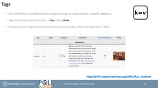 Tags
• Each element is characterized by at least one tag corresponding to a specific attribute.
• Tags are composed of two parts: a key and a value.
• Conventions are agreed on the meaning and use of tags, which are captured in Wiki:
11
https://wiki.openstreetmap.org/wiki/Map_Features
OpenStreetMap: An Introduction
 