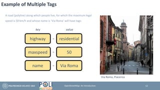 Example of Multiple Tags
A road (polyline) along which people live, for which the maximum legal
speed is 50 km/h and whose name is ‘Via Roma’ will have tags:
highway residential
key value
=
maxspeed 50=
name Via Roma=
12
Via Roma, Piacenza
OpenStreetMap: An Introduction
 