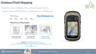 Outdoor/Field Mapping
Requires to have knowledge of the area to be mapped, data are
captured using specific hardware, e.g. GPS receivers, and field papers.
http://fieldpapers.org
18OpenStreetMap: An Introduction
 