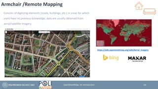Armchair /Remote Mapping
Consists of digitizing elements (roads, buildings, etc.) in areas for which
users have no previous knowledge, data are usually obtained from
aerial/satellite imagery.
19
https://wiki.openstreetmap.org/wiki/Aerial_imagery
OpenStreetMap: An Introduction
 