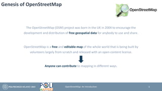 Genesis of OpenStreetMap
The OpenStreetMap (OSM) project was born in the UK in 2004 to encourage the
development and distribution of free geospatial data for anybody to use and share.
OpenStreetMap is a free and editable map of the whole world that is being built by
volunteers largely from scratch and released with an open-content license.
Anyone can contribute to mapping in different ways.
3OpenStreetMap: An Introduction
 