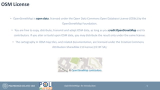 OSM License
• OpenStreetMap is open data, licensed under the Open Data Commons Open Database License (ODbL) by the
OpenStreetMap Foundation.
• You are free to copy, distribute, transmit and adapt OSM data, as long as you credit OpenStreetMap and its
contributors. If you alter or build upon OSM data, you may distribute the result only under the same license.
• The cartography in OSM map tiles, and related documentation, are licensed under the Creative Commons
Attribution-ShareAlike 2.0 license (CC BY-SA).
5OpenStreetMap: An Introduction
 