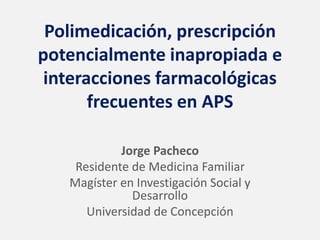 Polimedicación, prescripción
potencialmente inapropiada e
interacciones farmacológicas
frecuentes en APS
Jorge Pacheco
Residente de Medicina Familiar
Magíster en Investigación Social y
Desarrollo
Universidad de Concepción
 