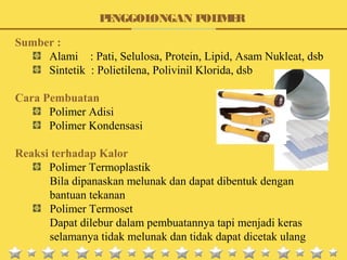 Sumber :
Alami : Pati, Selulosa, Protein, Lipid, Asam Nukleat, dsb
Sintetik : Polietilena, Polivinil Klorida, dsb
Cara Pembuatan
Polimer Adisi
Polimer Kondensasi
Reaksi terhadap Kalor
Polimer Termoplastik
Bila dipanaskan melunak dan dapat dibentuk dengan
bantuan tekanan
Polimer Termoset
Dapat dilebur dalam pembuatannya tapi menjadi keras
selamanya tidak melunak dan tidak dapat dicetak ulang
PENGGOLONGAN POLIMER
 