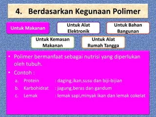 4. Berdasarkan Kegunaan Polimer
Untuk Makanan

Untuk Alat
Elektronik

Untuk Kemasan
Makanan

Untuk Bahan
Bangunan

Untuk Alat
Rumah Tangga

• Polimer bermanfaat sebagai nutrisi yang diperlukan
oleh tubuh.
• Contoh :
a. Protein
b. Karbohidrat
c. Lemak

: daging,ikan,susu dan biji-bijian
: jagung,beras dan gandum
: lemak sapi,minyak ikan dan lemak cokelat

 