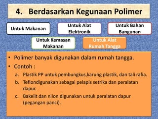 4. Berdasarkan Kegunaan Polimer
Untuk Makanan

Untuk Alat
Elektronik

Untuk Kemasan
Makanan

Untuk Bahan
Bangunan

Untuk Alat
Rumah Tangga

• Polimer banyak digunakan dalam rumah tangga.
• Contoh :
a. Plastik PP untuk pembungkus,karung plastik, dan tali rafia.
b. Teflondigunakan sebagai pelapis setrika dan peralatan
dapur.
c. Bakelit dan nilon digunakan untuk peralatan dapur
(pegangan panci).

 