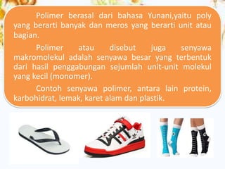 Polimer berasal dari bahasa Yunani,yaitu poly
yang berarti banyak dan meros yang berarti unit atau
bagian.
Polimer
atau
disebut
juga
senyawa
makromolekul adalah senyawa besar yang terbentuk
dari hasil penggabungan sejumlah unit-unit molekul
yang kecil (monomer).
Contoh senyawa polimer, antara lain protein,
karbohidrat, lemak, karet alam dan plastik.

 