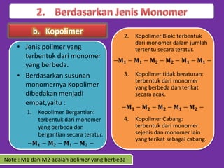 b. Kopolimer
• Jenis polimer yang
terbentuk dari monomer
yang berbeda.
• Berdasarkan susunan
monomernya Kopolimer
dibedakan menjadi
empat,yaitu :
1.

Kopolimer Bergantian:
terbentuk dari monomer
yang berbeda dan
bergantian secara teratur.

2.

Kopolimer Blok: terbentuk
dari monomer dalam jumlah
tertentu secara teratur.

3.

Kopolimer tidak beraturan:
terbentuk dari monomer
yang berbeda dan terikat
secara acak.

4.

Kopolimer Cabang:
terbentuk dari monomer
sejenis dan monomer lain
yang terikat sebagai cabang.

Note : M1 dan M2 adalah polimer yang berbeda

 