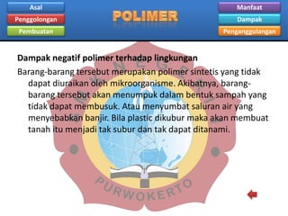Asal

Manfaat

Penggolongan

Dampak

Pembuatan

Penganggulangan

Dampak negatif polimer terhadap lingkungan
Barang-barang tersebut merupakan polimer sintetis yang tidak
dapat diuraikan oleh mikroorganisme. Akibatnya, barangbarang tersebut akan menumpuk dalam bentuk sampah yang
tidak dapat membusuk. Atau menyumbat saluran air yang
menyebabkan banjir. Bila plastic dikubur maka akan membuat
tanah itu menjadi tak subur dan tak dapat ditanami.

 