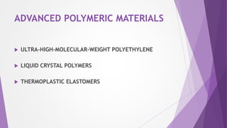 Ultra-High-Molecular-Weight Polyethylene
 Ultra-High-Molecular-Weight Polyethylene (UHMWPE) adalah polyethylene linear yang
memiliki berat molekul yang sangat tinggi. sekitar 4 x 10^6 g/mol.
 Beberapa karakteristik yang luar biasa dari bahan ini adalah sebagai berikut:
 Sebuah ketahanan benturan yang sangat tinggi.
 Ketahanan terhadap goresan yang luar biasa.
 koefisien gesekan yang sangat rendah.
 Pelumas diri dan permukaan non stick.
 Ketahanan kimia yang sangat baik untuk pelarut.
 sifat suhu rendah yang baik
 Redaman suara dan karakteristik penyerapan energy yang luar biasa
 Elektrik isolasi dan sifat dielektrik yang sangat baik
 