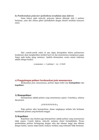 b) Pembentukan polyester (polietilena tereftalat) atau dakron
        Sama halnya pada nilon-66, polyester dakron dibentuk oleh 2 polimer
berlainan, yaitu dari etilena glikol (polialkohol) dengan dimetil tereftalat (senyawa
ester).




       Dari contoh-contoh reaksi di atas dapat disimpulkan bahwa polimerisasi
kondensasi akan menghasilkan molekul kecil air dan monomernya mempunyai gugus
fungsi pada kedua ujung rantainya. Apabila dirumuskan, secara umum reaksinya
adalah sebagai berikut :

                       n monomer → 1 polimer + (n - 1) H2O




c) Penggolongan polimer berdasarkan jenis monomernya
      Berdasarkan jenis monomernya, polimer dapat terdiri atas homopolimer dan
kopolimer.




1) Homopolimer
       Homopolimer adalah polimer yang monomernya sejenis. Contohnya, selulosa
dan protein.

                                (-P-P-P-P-P-P-P-P-)n

     Pada polimer adisi homopolimer, ikatan rangkapnya terbuka lalu berikatan
membentuk polimer yang berikatan tunggal.

2) Kopolimer
       Kopolimer atau disebut juga heteropolimer adalah polimer yang monomernya
tidak sejenis. Contoh dakron, nilon-66, melamin (fenol formaldehida). Proses
pembentukan polimer berlangsung dengan suhu dan tekanan tinggi atau dibantu
dengan katalis, namun tanpa katalis strukyur molekul yang terbentuk tidak beraturan.
 