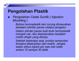 Pengolahan Plastik
Pengolahan Plastik
„ Pengolahan Cetak Suntik ( Injection
Moulding )
Butiran termoplastik dari corong dimasukkan
k d l ili d l l i t
kedalam silinder panas melalui pengatur.
Dalam silinder panas butir-butir termoplastik
menjadi cair lalu disemprotkan kedalam
menjadi cair, lalu disemprotkan kedalam
matrik dingin yang ditutup.
Setelah beberapa saat, produk semprotan
p , p p
tersebut dikeluarkan dari matrik. Jangka
waktu siklus injeksi per satu kali cetak
antara 10 sampai 30 detik
antara 10 sampai 30 detik.
 