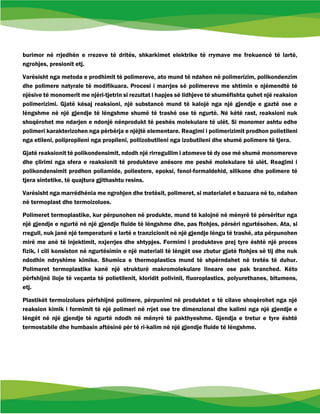burimor në rrjedhën e rrezeve të dritës, shkarkimet elektrike të rrymave me frekuencë të lartë,
ngrohjes, presionit etj.
Varësisht nga metoda e prodhimit të polimereve, ato mund të ndahen në polimerizim, polikondenzim
dhe polimere natyrale të modifikuara. Procesi i marrjes së polimereve me shtimin e njëmendtë të
njësive të monomerit me njëri-tjetrin si rezultat i hapjes së lidhjeve të shumëfishta quhet një reaksion
polimerizimi. Gjatë kësaj reaksioni, një substancë mund të kalojë nga një gjendje e gaztë ose e
lëngshme në një gjendje të lëngshme shumë të trashë ose të ngurtë. Në këtë rast, reaksioni nuk
shoqërohet me ndarjen e ndonjë nënprodukt të peshës molekulare të ulët. Si monomer ashtu edhe
polimeri karakterizohen nga përbërja e njëjtë elementare. Reagimi i polimerizimit prodhon polietileni
nga etileni, polipropileni nga propileni, poliizobutileni nga izobutileni dhe shumë polimere të tjera.
Gjatë reaksionit të polikondensimit, ndodh një rirregullim i atomeve të dy ose më shumë monomereve
dhe çlirimi nga sfera e reaksionit të produkteve anësore me peshë molekulare të ulët. Reagimi i
polikondensimit prodhon poliamide, poliestere, epoksi, fenol-formaldehid, silikone dhe polimere të
tjera sintetike, të quajtura gjithashtu resins.
Varësisht nga marrëdhënia me ngrohjen dhe tretësit, polimeret, si materialet e bazuara në to, ndahen
në termoplast dhe termoizolues.
Polimeret termoplastike, kur përpunohen në produkte, mund të kalojnë në mënyrë të përsëritur nga
një gjendje e ngurtë në një gjendje fluide të lëngshme dhe, pas ftohjes, përsëri ngurtësohen. Ata, si
rregull, nuk janë një temperaturë e lartë e tranzicionit në një gjendje lëngu të trashë, ata përpunohen
mirë me anë të injektimit, nxjerrjes dhe shtypjes. Formimi i produkteve prej tyre është një proces
fizik, i cili konsiston në ngurtësimin e një materiali të lëngët ose zbutur gjatë ftohjes së tij dhe nuk
ndodhin ndryshime kimike. Shumica e thermoplastics mund të shpërndahet në tretës të duhur.
Polimeret termoplastike kanë një strukturë makromolekulare lineare ose pak branched. Këto
përfshijnë lloje të veçanta të polietilenit, kloridit polivinil, fluoroplastics, polyurethanes, bitumens,
etj.
Plastikët termoizolues përfshijnë polimere, përpunimi në produktet e të cilave shoqërohet nga një
reaksion kimik i formimit të një polimeri në rrjet ose tre dimenzional dhe kalimi nga një gjendje e
lëngët në një gjendje të ngurtë ndodh në mënyrë të pakthyeshme. Gjendja e tretur e tyre është
termostabile dhe humbasin aftësinë për të ri-kalim në një gjendje fluide të lëngshme.
 