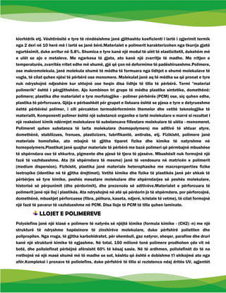 klorhidrik etj. Vështirësitë e tyre të rëndësishme janë gjithashtu koeficienti i lartë i zgjerimit termik
nga 2 deri në 10 herë më i lartë se janë bërë.Materialet e polimerit karakterizohen nga tkurrja gjatë
ngurtësimit, duke arritur në 5.8%. Shumica e tyre kanë një modul të ulët të elasticitetit, dukshëm më
e ulët se ajo e metaleve. Me ngarkesa të gjata, ato kanë një zvarritje të madhe. Me rritjen e
temperaturës, zvarritës rritet edhe më shumë, gjë që çon në deformime të padëshirueshme.Polimere,
ose makromolekula, janë molekula shumë të mëdha të formuara nga lidhjet e shumë molekulave të
vogla, të cilat quhen njësi të përbërë ose monomere. Molekulat janë aq të mëdha sa që pronat e tyre
nuk ndryshojnë ndjeshëm kur shtojnë ose heqin disa lidhje të tilla të përbërë. Termi "material
polimerik" është i përgjithshëm. Ajo kombinon tri grupe të mëdha plastike sintetike, domethënë:
polimere; plastika dhe materialet e tyre morfologjike - polimer përbërës (PCM) ose, siç quhen edhe,
plastika të përforcuara. Gjëja e përbashkët për grupet e listuara është se pjesa e tyre e detyrueshme
është përbërësi polimer, i cili përcakton termodërformimin themelor dhe vetitë teknologjike të
materialit. Komponenti polimer është një substancë organike e lartë molekulare e marrë si rezultat i
një reaksioni kimik ndërmjet molekulave të substancave fillestare molekulare të ulëta - monomeret.
Polimeret quhen substanca të larta molekulare (homopolymers) me aditivë të shtuar atyre,
domethënë, stabilizues, frenues, plasticizers, lubrifikantë, antirabs, etj. Fizikisht, polimere janë
materiale homofaike, ato mbajnë të gjitha tiparet fizike dhe kimike të natyrshme në
homopolymers.Plastikat janë quajtur materiale të përbërë me bazë polimeri që përmbajnë mbushëse
të shpërndara ose të shkurtra, pigmente dhe pjesë të tjera të pjesëve. Mbushësit nuk formojnë një
fazë të vazhdueshme. Ata (të shpërndara të mesme) janë të vendosura në matricën e polimerit
(medium dispersion). Fizikisht, plastika janë materiale heterophasike me macroproperties fizike
isotropike (identike në të gjitha drejtimet). Vetitë kimike dhe fizike të plastikës janë për shkak të
përbërjes së tyre kimike, peshës mesatare molekulare dhe shpërndarjes së peshës molekulare,
historisë së përpunimit (dhe përdorimit), dhe prezencës së aditivëve.Materialet e përforcuara të
polimerit janë një lloj i plastikës. Ata ndryshojnë në atë që përdorin jo të shpërndara, por përforcojnë,
domethënë, mbushjet përforcuese (fibra, pëlhura, kaseta, ndjerë, kristale të vetme), të cilat formojnë
një fazë të pavarur të vazhdueshme në PCM. Disa lloje të PCM të tilla quhen laminate.
LLOJET E POLIMEREVE
Polyolefins janë një klasë e polimere të natyrës së njëjtë kimike (formula kimike - (CH2) -n) me një
strukturë të ndryshme hapësinore të zinxhirëve molekulare, duke përfshirë polietilen dhe
polipropilen. Nga rruga, të gjitha karbohidratet, për shembull, gaz natyror, sheqer, parafine dhe druri
kanë një strukturë kimike të ngjashme. Në total, 150 milionë tonë polimere prodhohen çdo vit në
botë, dhe poliolefinat përbëjnë afërsisht 60% të kësaj sasie. Në të ardhmen, poliolefinët do të na
rrethojnë në një masë shumë më të madhe se sot, kështu që është e dobishme t'i shikojmë ato nga
afër.Kompleksi i pronave të poliolefins, duke përfshirë të tilla si rezistenca ndaj dritës UV, agjentët
 