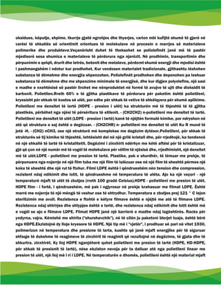 oksidues, këputje, shpime, tkurrje gjatë ngrohjes dhe thyerjes, varion mbi kufijtë shumë të gjerë në
varësi të shkallës së orientimit orientues të molekulave në procesin e marrjes së materialeve
polimerike dhe produkteve.Veçanërisht duhet të theksohet se poliolefinët janë më të pastër
mjedisorë sesa shumica e materialeve të përdorura nga njerëzit. Në prodhimin, transportimin dhe
përpunimin e qelqit, drurit dhe letrës, betonit dhe metaleve, përdoret shumë energji dhe mjedisi është
i pashmangshëm i ndotur kur prodhohet. Kur vendosen materialet tradicionale, gjithashtu lëshohen
substanca të dëmshme dhe energjia shpenzohen. Poliolefinët prodhohen dhe deponohen pa leshuar
substanca të dëmshme dhe me shpenzime minimale të energjisë, dhe kur digjen polyolefins, një sasi
e madhe e nxehtësisë së pastër lirohet me nënproduktet në formë të avujve të ujit dhe dioksidit të
karbonit. Polietilen.Rreth 60% e të gjitha plastikave të përdorura për paketim është polietileni,
kryesisht për shkak të kostos së ulët, por edhe për shkak të vetive të shkëlqyera për shumë aplikime.
Polietileni me densitet të lartë (HDPE - presion i ulët) ka strukturën më të thjeshtë të të gjitha
plastikës, përbëhet nga njësi të përsëritura të etilenit. - (CH2CH2) n-polietileni me densitet të lartë.
Polietileni me densitet të ulët (LDPE - presion i lartë) kanë të njëjtën formulë kimike, por ndryshon në
atë që struktura e saj është e degëzuar. - (CH2CHR) n- polietileni me densitet të ulët Ku R mund të
jetë -H, - (CH2) nCH3, ose një strukturë më komplekse me degëzim dytësor.Polietileni, për shkak të
strukturës së tij kimike të thjeshtë, lehtësisht del në një grilë kristali dhe, për rrjedhojë, ka tendencë
në një shkallë të lartë të kristalitetit. Degëzimi i zinxhirit ndërhyn me këtë aftësi për të kristalizuar,
gjë që çon në një numër më të vogël të molekulave për vëllim të njësisë dhe, rrjedhimisht, një densitet
më të ulët.LDPE - polietileni me presion të lartë. Plastike, pak e shurdhër, të lëmuar me prekje, të
përpunuara nga nxjerrje në një film tuba me një film të lulëzuar ose në një film të sheshtë përmes një
koka të sheshtë dhe një rul të ftohur. Filmi LDPE është i qëndrueshëm nën tension dhe compression,
rezistent ndaj ndikimit dhe lotit, të qëndrueshme në temperatura të ulëta. Ajo ka një veçori - një
temperaturë mjaft të ulët të zbutjes (rreth 100 gradë Celsius).HDPE - polietileni me presion të ulët.
HDPE film - i fortë, i qëndrueshëm, më pak i ngjyrosur në prekje krahasuar me filmat LDPE. Është
marrë me nxjerrje të një mëngë të veshur ose të shtrydhur. Temperatura e zbutjes prej 121 ° C lejon
sterilizimin me avull. Rezistenca e ftohtë e këtyre filmave është e njëjtë me atë të filmave LDPE.
Rezistenca ndaj shtrirjes dhe shtypjes është e lartë, dhe rezistenca ndaj ndikimit dhe lotit është më
e vogël se ajo e filmave LDPE. Filmat HDPE janë një barrierë e madhe ndaj lagështirës. Racks për
yndyrna, vajra. Këmishë me shirita ("shurshavchik"), në të cilën ju paketoni blerjet tuaja, është bërë
nga HDPE.Ekzistojnë dy lloje kryesore të HDPE. Një tip më i "vjetër", i prodhuar së pari në vitet 1930,
polimerizon në temperatura dhe presione të larta, kushte që janë mjaft energjike për të siguruar
shfaqje të dukshme të reagimeve të zinxhirit të reagimit që rezultojnë në degëzime, të gjata dhe të
shkurtra. zinxhirët. Ky lloj HDPE nganjëherë quhet polietileni me presion të lartë (HDPE, HD-HDPE,
për shkak të presionit të lartë), nëse ekziston nevoja për ta dalluar atë nga polietileni linear me
presion të ulët, një lloj më i ri i LDPE. Në temperaturën e dhomës, polietileni është një material mjaft
 