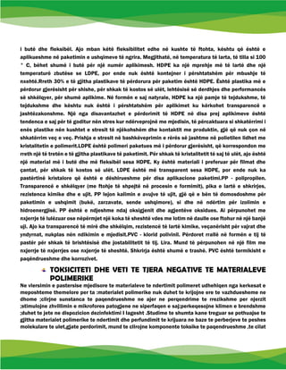 i butë dhe fleksibël. Ajo mban këtë fleksibilitet edhe në kushte të ftohta, kështu që është e
aplikueshme në paketimin e ushqimeve të ngrira. Megjithatë, në temperatura të larta, të tilla si 100
° C, bëhet shumë i butë për një numër aplikimesh. HDPE ka një mprehje më të lartë dhe një
temperaturë zbutëse se LDPE, por ende nuk është kontejner i përshtatshëm për mbushje të
nxehtë.Rreth 30% e të gjitha plastikave të përdorura për paketim është HDPE. Është plastika më e
përdorur gjerësisht për shishe, për shkak të kostos së ulët, lehtësisë së derdhjes dhe performancës
së shkëlqyer, për shumë aplikime. Në formën e saj natyrale, HDPE ka një pamje të tejdukshme, të
tejdukshme dhe kështu nuk është i përshtatshëm për aplikimet ku kërkohet transparencë e
jashtëzakonshme. Një nga disavantazhet e përdorimit të HDPE në disa prej aplikimeve është
tendenca e saj për të goditur nën stres kur ndërveprojnë me mjedisin, të përcaktuara si shkatërrimi i
enës plastike nën kushtet e stresit të njëkohshëm dhe kontaktit me produktin, gjë që nuk çon në
shkatërrim veç e veç. Prishja e stresit në bashkëveprimin e rërës së jashtme në polietilen lidhet me
kristalitetin e polimerit.LDPE është polimeri paketues më i përdorur gjerësisht, që korrespondon me
rreth një të tretën e të gjitha plastikave të paketimit. Për shkak të kristalitetit të saj të ulët, ajo është
një material më i butë dhe më fleksibël sesa HDPE. Ky është materiali i preferuar për filmat dhe
çantat, për shkak të kostos së ulët. LDPE është më transparent sesa HDPE, por ende nuk ka
pastërtinë kristalore që është e dëshirueshme për disa aplikacione paketimi.PP - polipropilen.
Transparencë e shkëlqyer (me ftohje të shpejtë në procesin e formimit), pika e lartë e shkrirjes,
rezistenca kimike dhe e ujit. PP lejon kalimin e avujve të ujit, gjë që e bën të domosdoshme për
paketimin e ushqimit (bukë, zarzavate, sende ushqimore), si dhe në ndërtim për izolimin e
hidroenergjisë. PP është e ndjeshme ndaj oksigjenit dhe agjentëve oksidues. Ai përpunohet me
nxjerrje të lulëzuar ose nëpërmjet një koka të sheshtë vdes me lotim në daulle ose ftohur në një banjë
uji. Ajo ka transparencë të mirë dhe shkëlqim, rezistencë të lartë kimike, veçanërisht për vajrat dhe
yndyrnat, nukplas nën ndikimin e mjedisit.PVC - klorid polivinil. Përdoret rrallë në formën e tij të
pastër për shkak të brishtësisë dhe jostabilitetit të tij. Lira. Mund të përpunohen në një film me
nxjerrje të nxjerrjes ose nxjerrje të sheshtë. Shkrirja është shumë e trashë. PVC është termikisht e
paqëndrueshme dhe korrozivet.
TOKSICITETI DHE VETI TE TJERA NEGATIVE TE MATERIALEVE
POLIMERIKE
Ne vlersimin e pastersise mjedisore te materialeve te ndertimit polimeret udhehiqen nga kerkesat e
meposhteme themelore per ta :materialet polimerike nuk duhet te krijojne ere te vazhduesheme ne
dhome ;clirjne sunstanca te paqendrueshme ne ajer ne perqendrime te rrezikshme per njerzit
;stimulojne zhvillimin e mikrofores patogjene ne siperfaqen e saj;perkeqesojne klimen e brendshme
;duhet te jete ne dispozicion dezinfektimi I lagesht .Studime te shumta kane treguar se pothuajse te
gjitha materialet polimerike te ndertimit dhe perfundimit te krijuara ne baze te perberjeve te peshes
molekulare te ulet,gjate perdorimit, mund te clirojne komponente toksike te paqendrueshme ,te cilat
 