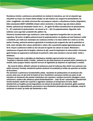 Rezistenca kimike e polimereve përcaktohet me metoda të ndryshme, por më së shpeshti nga
ndryshimi në masë, kur mostra është mbajtur në një medium ose reagent të përshtatshëm. Ky
kriter, megjithatë, nuk është universal dhe nuk pasqyron natyrën e ndryshimeve kimike (degradimi).
Edhe standardet (GOST 1202066) ofrojnë vetëm vlerësimin e tij cilësor nga një sistem pikësh.
Kështu, polimeret që ndryshojnë masën me 3 ... 5% gjatë 42 ditëve konsiderohen të qëndrueshme,
5 ... 8% relativisht të qëndrueshëm, më shumë se 8 ... 10% të paqëndrueshëm. Sigurisht, këto
kufizime varen nga lloji i produktit dhe qëllimi i tij.
Polimeret karakterizohen nga rezistenca e larte ndaj reagenteve inorganike dhe me pak ndaj
organikes. Në parim, të gjitha polimeret janë të paqëndrueshme në mjedise që kanë theksuar vetitë
e oksidimit, por midis tyre ekzistojnë ato rezistenca kimike e të cilave është më e lartë se ari dhe
platini. Prandaj, polimeret përdoren gjerësisht si kontejnerë për reagentë dhe ujë të pastërtisë së
lartë, duke mbrojtur dhe vulosur përbërësit e radios, dhe veçanërisht pajisjet gjysmëpërçuese dhe
IC-të. Veçori e polimereve është se ata nuk janë të ngurtë me vakum në natyrë. Molekulat e
substancave të gazta dhe të lëngëta, sidomos të ujit, mund të depërtojnë në mikrovoidat e formuara
gjatë lëvizjes së segmenteve individuale të polimerit, edhe nëse struktura e tij nuk është është e
defektuar.
Polimere luajnë rolin e mbrojtjes së sipërfaqeve metalike nga korrozioni në rastet kur:
Trashësia e shtresës është e madhe , polimeri ka një efekt pasivues në qendrat aktive (defektive) të
metalit, duke penguar kështu veprimin korroziv të lagështisë që depërton në sipërfaqen e metalit.
Siç mund të shihet, aftësitë vulosëse të polimereve janë të kufizuara dhe efekti i tyre pasivues nuk
është universal. Prandaj, nënshkrimi polimer përdoret në produktet jo kritike që operohen në kushte
të favorshme.
Për shumicën e polimereve karakteristike plakje ndryshime të pakthyeshme në strukturën dhe
pronat, duke çuar në një rënie të fuqisë së tyre. Kombinimi i proceseve kimike që çojnë në një
ndryshim në strukturën dhe peshën molekulare nën veprimin e mediave korrozive (oksigjeni, ozoni,
solucionet e acideve dhe alkaleve) quhet kimikshkatërrimi. Lloji i tij më i zakonshëm i shkatërrimit
termik-oksidativ ndodh nën veprimin e agjentëve oksidues në temperatura të larta. Gjatë
shkatërrimit, jo të gjitha pronat degradohen në mënyrë të barabartë: për shembull, gjatë oksidimit
të polimereve të organosilikonit, parametrat e tyre dielektrikë përkeqësohen pa mëdyshje, meqë Si
oksidohet në oksid, që është një dielektrikë e mirë.
 
