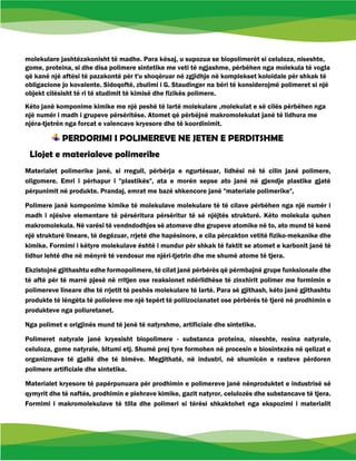 molekulare jashtëzakonisht të madhe. Para kësaj, u supozua se biopolimerët si celuloza, niseshte,
gome, proteina, si dhe disa polimere sintetike me veti të ngjashme, përbëhen nga molekula të vogla
që kanë një aftësi të pazakontë për t'u shoqëruar në zgjidhje në komplekset koloidale për shkak të
obligacione jo kovalente. Sidoqoftë, zbulimi i G. Staudinger na bëri të konsiderojmë polimeret si një
objekt cilësisht të ri të studimit të kimisë dhe fizikës polimere.
Këto janë komponime kimike me një peshë të lartë molekulare ,molekulat e së cilës përbëhen nga
një numër i madh i grupeve përsëritëse. Atomet që përbëjnë makromolekulat janë të lidhura me
njëra-tjetrën nga forcat e valencave kryesore dhe të koordinimit.
PERDORIMI I POLIMEREVE NE JETEN E PERDITSHME
Llojet e materialeve polimerike
Materialet polimerike janë, si rregull, përbërja e ngurtësuar, lidhësi në të cilin janë polimere,
oligomere. Emri i përhapur i "plastikës", ata e morën sepse ato janë në gjendje plastike gjatë
përpunimit në produkte. Prandaj, emrat me bazë shkencore janë "materiale polimerike",
Polimere janë komponime kimike të molekulave molekulare të të cilave përbëhen nga një numër i
madh i njësive elementare të përsëritura përsëritur të së njëjtës strukturë. Këto molekula quhen
makromolekula. Në varësi të vendndodhjes së atomeve dhe grupeve atomike në to, ato mund të kenë
një strukturë lineare, të degëzuar, rrjetë dhe hapësinore, e cila përcakton vetitë fiziko-mekanike dhe
kimike. Formimi i këtyre molekulave është i mundur për shkak të faktit se atomet e karbonit janë të
lidhur lehtë dhe në mënyrë të vendosur me njëri-tjetrin dhe me shumë atome të tjera.
Ekzistojnë gjithashtu edhe formopolimere, të cilat janë përbërës që përmbajnë grupe funksionale dhe
të aftë për të marrë pjesë në rritjen ose reaksionet ndërlidhëse të zinxhirit polimer me formimin e
polimereve lineare dhe të rrjetit të peshës molekulare të lartë. Para së gjithash, këto janë gjithashtu
produkte të lëngëta të polioleve me një tepërt të poliizocianatet ose përbërës të tjerë në prodhimin e
produkteve nga poliuretanet.
Nga polimet e origjinës mund të jenë të natyrshme, artificiale dhe sintetike.
Polimeret natyrale janë kryesisht biopolimere - substanca proteina, niseshte, resina natyrale,
celuloza, gome natyrale, bitumi etj. Shumë prej tyre formohen në procesin e biosintezës në qelizat e
organizmave të gjallë dhe të bimëve. Megjithatë, në industri, në shumicën e rasteve përdoren
polimere artificiale dhe sintetike.
Materialet kryesore të papërpunuara për prodhimin e polimereve janë nënproduktet e industrisë së
qymyrit dhe të naftës, prodhimin e plehrave kimike, gazit natyror, celulozës dhe substancave të tjera.
Formimi i makromolekulave të tilla dhe polimeri si tërësi shkaktohet nga ekspozimi i materialit
 