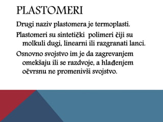 PLASTOMERI
Drugi naziv plastomera je termoplasti.
Plastomeri su sintetički polimeri čiji su
molkuli dugi, linearni ili razgranati lanci.
Osnovno svojstvo im je da zagrevanjem
omekšaju ili se razdvoje, a hlađenjem
očvrsnu ne promenivši svojstvo.
 