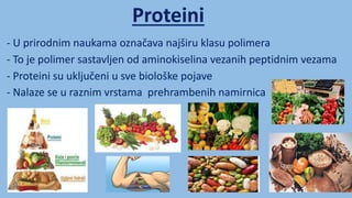 Proteini
- U prirodnim naukama označava najširu klasu polimera
- Proteini su uključeni u sve biološke pojave
- To je polimer sastavljen od aminokiselina vezanih peptidnim vezama
- Nalaze se u raznim vrstama prehrambenih namirnica
 