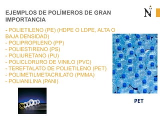 EJEMPLOS DE POLÍMEROS DE GRAN
IMPORTANCIA
- POLIETILENO (PE) (HDPE O LDPE, ALTA O
BAJA DENSIDAD)
- POLIPROPILENO (PP)
- POLIESTIRENO (PS)
- POLIURETANO (PU)
- POLICLORURO DE VINILO (PVC)
- TEREFTALATO DE POLIETILENO (PET)
- POLIMETILMETACRILATO (PMMA)
- POLIANILINA (PANI)
PET
 