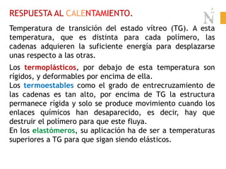 RESPUESTA AL CALENTAMIENTO.
Temperatura de transición del estado vítreo (TG). A esta
temperatura, que es distinta para cada polímero, las
cadenas adquieren la suficiente energía para desplazarse
unas respecto a las otras.
Los termoplásticos, por debajo de esta temperatura son
rígidos, y deformables por encima de ella.
Los termoestables como el grado de entrecruzamiento de
las cadenas es tan alto, por encima de TG la estructura
permanece rígida y solo se produce movimiento cuando los
enlaces químicos han desaparecido, es decir, hay que
destruir el polímero para que este fluya.
En los elastómeros, su aplicación ha de ser a temperaturas
superiores a TG para que sigan siendo elásticos.
 