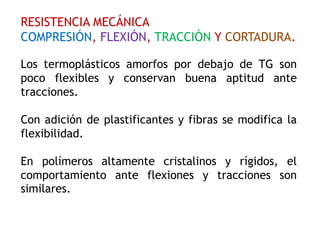RESISTENCIA MECÁNICA
COMPRESIÓN, FLEXIÓN, TRACCIÓN Y CORTADURA.
Los termoplásticos amorfos por debajo de TG son
poco flexibles y conservan buena aptitud ante
tracciones.
Con adición de plastificantes y fibras se modifica la
flexibilidad.
En polímeros altamente cristalinos y rígidos, el
comportamiento ante flexiones y tracciones son
similares.
 